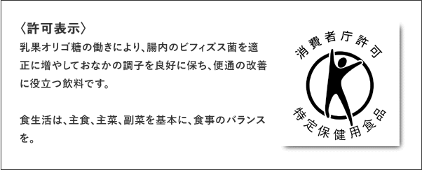 消費者庁許可 特定保健用食品 〈許可表示〉乳果オリゴ糖の働きにより、腸内のビフィズス菌を適正に増やしておなかの調子を良好に保ち、便通の改善に役立つ飲料です。食生活は、主食、主菜、副菜を基本に、食事のバランスを。